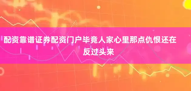 配资靠谱证券配资门户毕竟人家心里那点仇恨还在        反过头来