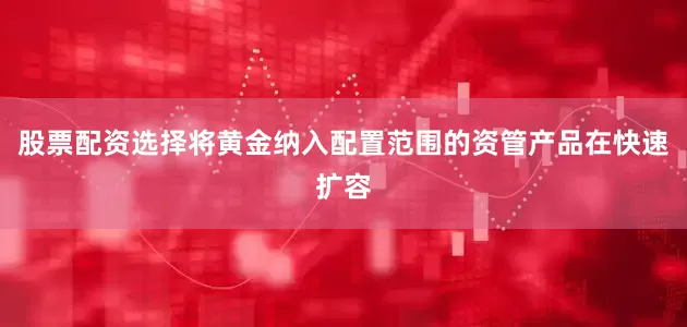 股票配资选择将黄金纳入配置范围的资管产品在快速扩容