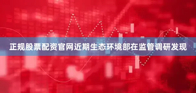 正规股票配资官网近期生态环境部在监管调研发现